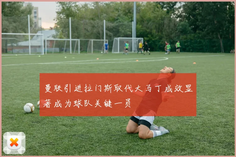 曼联引进拉门斯取代大马丁成效显著成为球队关键一员