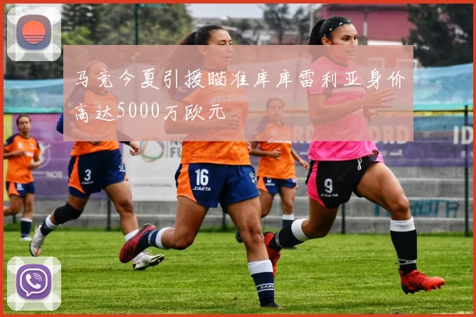马竞今夏引援瞄准库库雷利亚身价高达5000万欧元