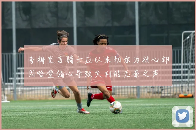 夸梅直言骑士应以米切尔为核心却因哈登偏心导致失利的无奈之声