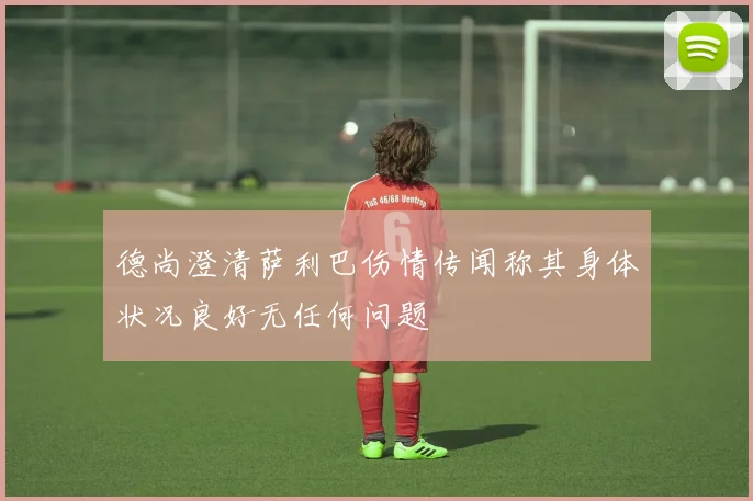 德尚澄清萨利巴伤情传闻称其身体状况良好无任何问题