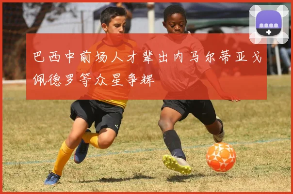巴西中前场人才辈出内马尔蒂亚戈佩德罗等众星争辉