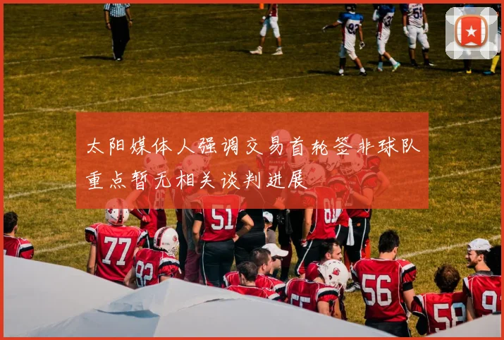 太阳媒体人强调交易首轮签非球队重点暂无相关谈判进展