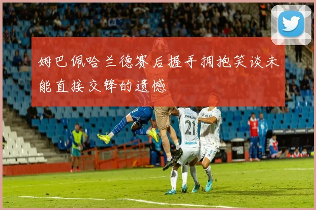 姆巴佩哈兰德赛后握手拥抱笑谈未能直接交锋的遗憾