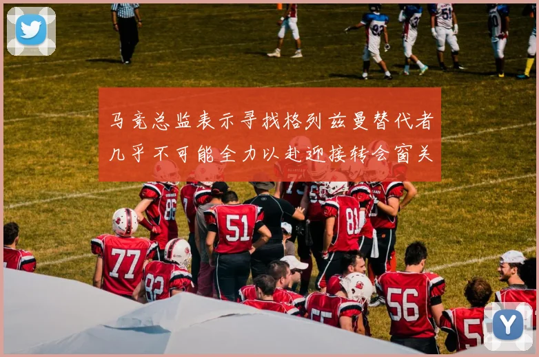 马竞总监表示寻找格列兹曼替代者几乎不可能全力以赴迎接转会窗关闭