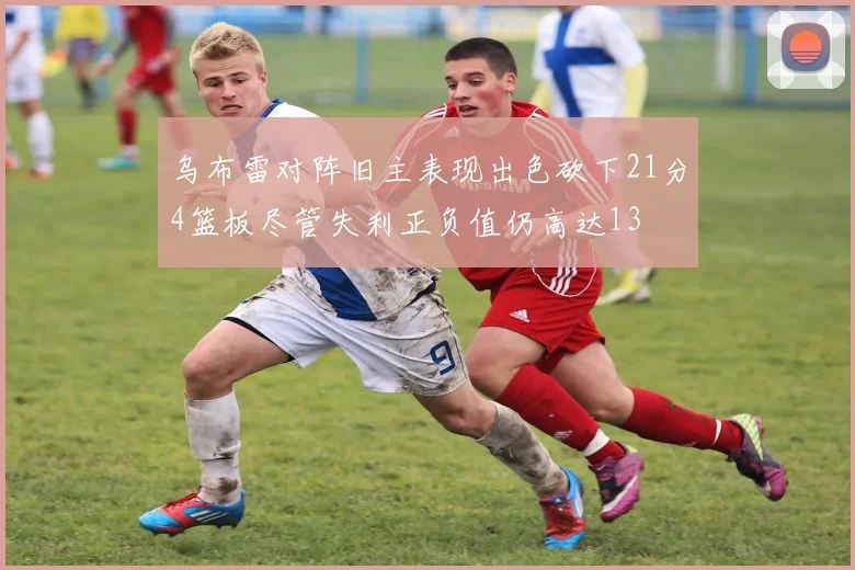 乌布雷对阵旧主表现出色砍下21分4篮板尽管失利正负值仍高达13