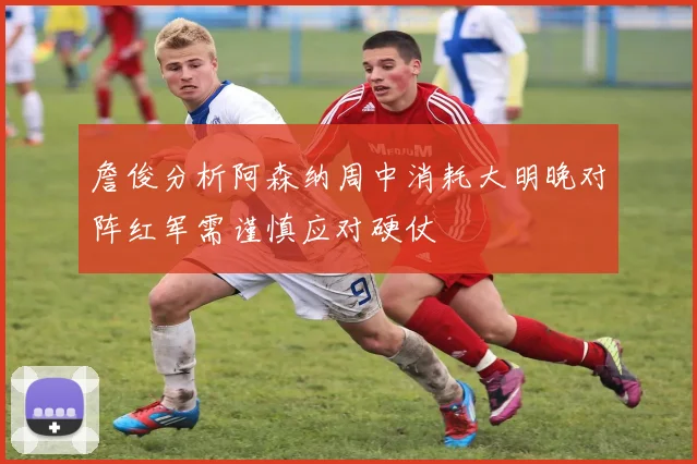 詹俊分析阿森纳周中消耗大明晚对阵红军需谨慎应对硬仗