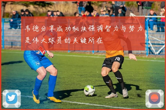 韦德分享成功秘诀强调智力与努力是伟大球员的关键所在
