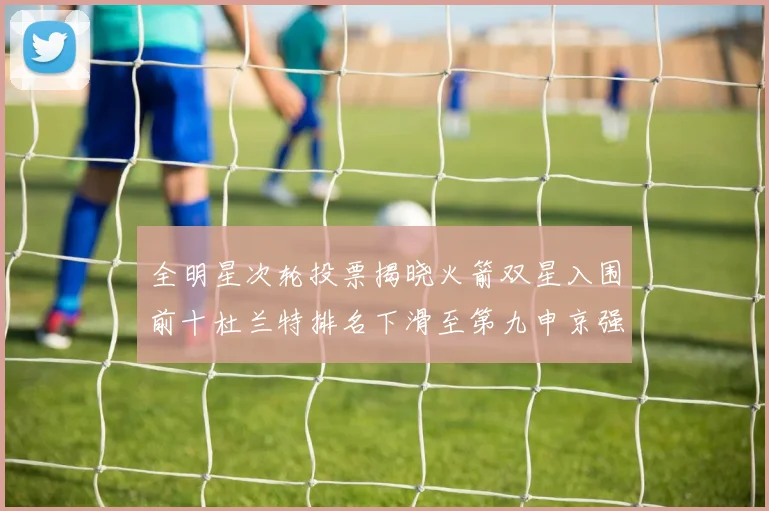 全明星次轮投票揭晓火箭双星入围前十杜兰特排名下滑至第九申京强势晋级第十位