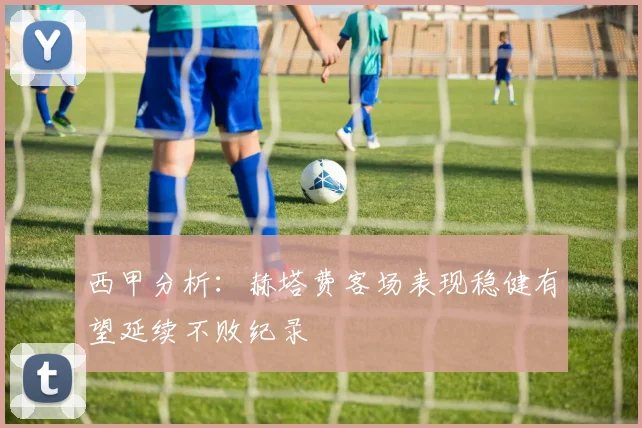 西甲分析：赫塔费客场表现稳健有望延续不败纪录