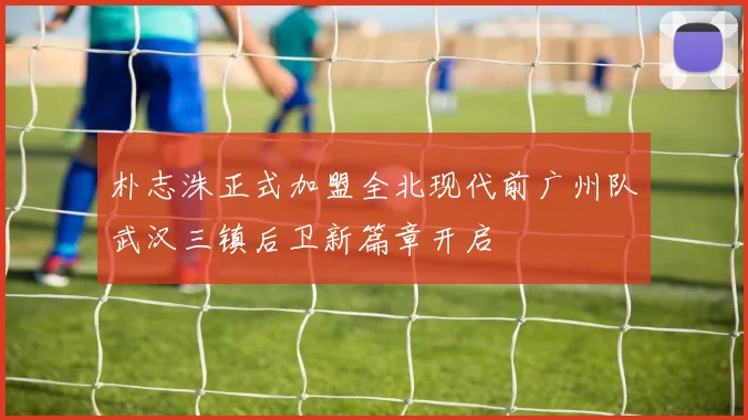 朴志洙正式加盟全北现代前广州队武汉三镇后卫新篇章开启