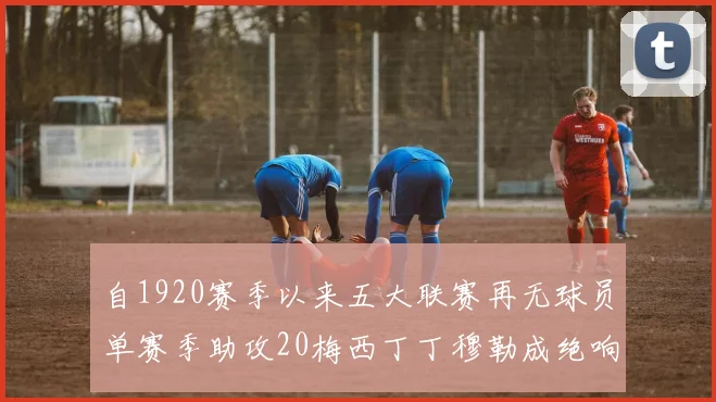 自1920赛季以来五大联赛再无球员单赛季助攻20梅西丁丁穆勒成绝响