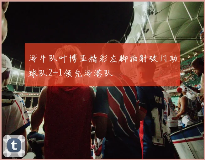 海牛队叶博亚精彩左脚抽射破门助球队2-1领先海港队