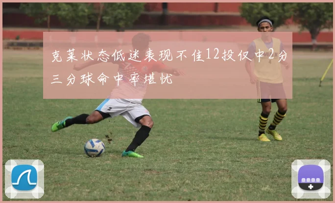 克莱状态低迷表现不佳12投仅中2分三分球命中率堪忧