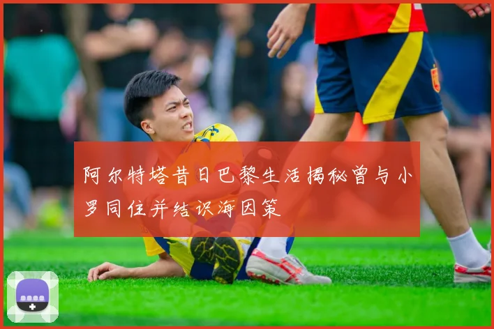 阿尔特塔昔日巴黎生活揭秘曾与小罗同住并结识海因策