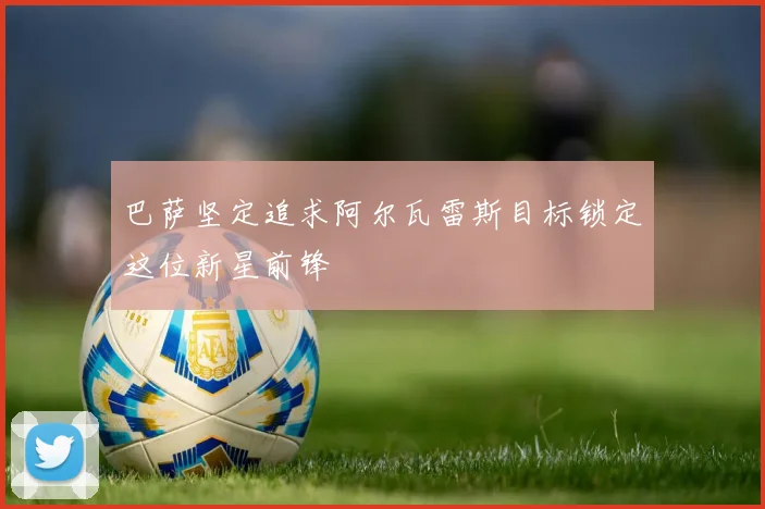 巴萨坚定追求阿尔瓦雷斯目标锁定这位新星前锋