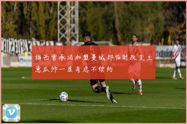 梅西曾承诺加盟曼城却临时改变主意瓜帅一度考虑不续约