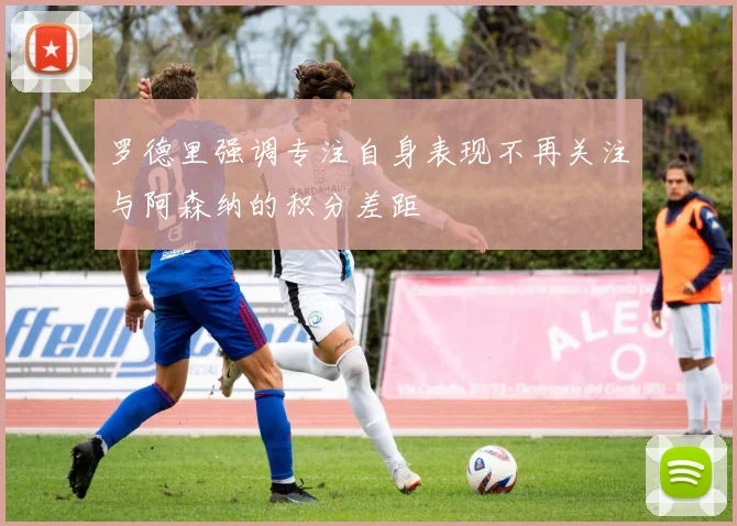 罗德里强调专注自身表现不再关注与阿森纳的积分差距