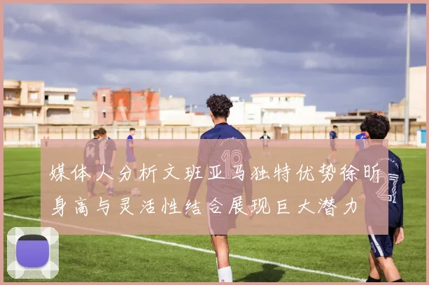 媒体人分析文班亚马独特优势徐昕身高与灵活性结合展现巨大潜力