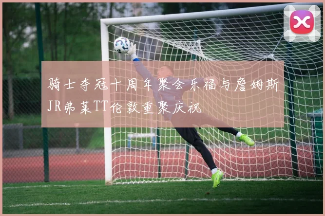 骑士夺冠十周年聚会乐福与詹姆斯JR弗莱TT伦敦重聚庆祝