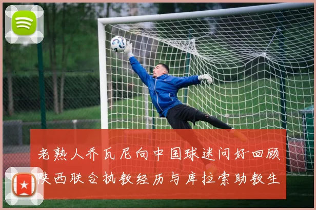 老熟人乔瓦尼向中国球迷问好回顾陕西联合执教经历与库拉索助教生活