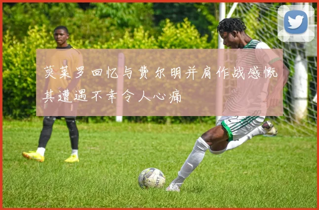 莫莱罗回忆与费尔明并肩作战感慨其遭遇不幸令人心痛