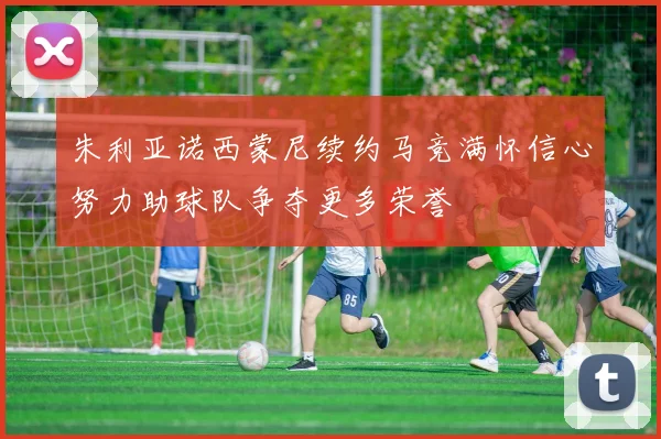 朱利亚诺西蒙尼续约马竞满怀信心努力助球队争夺更多荣誉