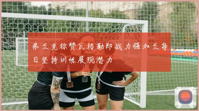 弗兰克称赞瓦格勒即战力强加兰每日坚持训练展现潜力
