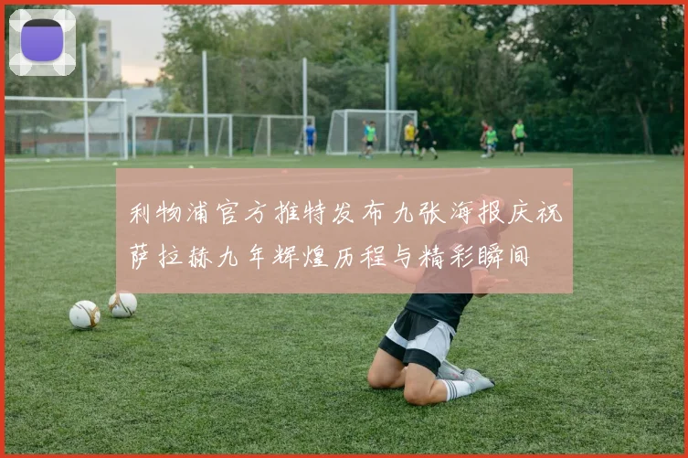利物浦官方推特发布九张海报庆祝萨拉赫九年辉煌历程与精彩瞬间