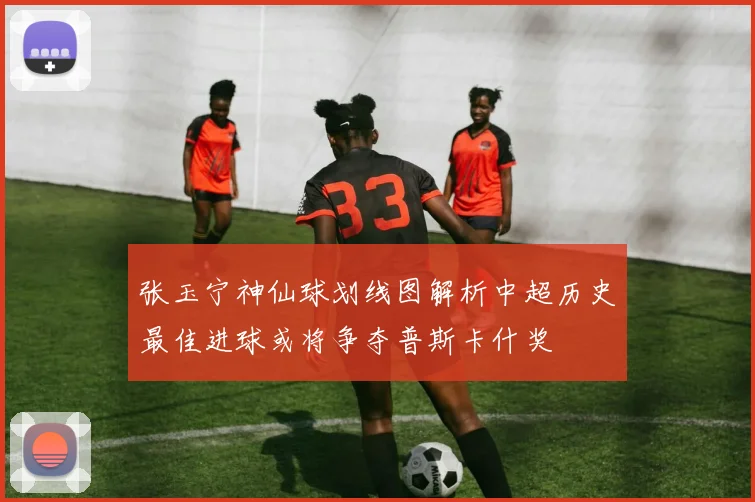 张玉宁神仙球划线图解析中超历史最佳进球或将争夺普斯卡什奖