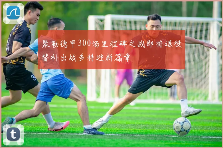 聚勒德甲300场里程碑之战即将退役替补出战多特迎新篇章