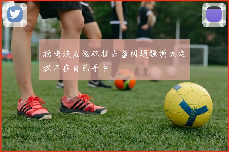杨鸣谈后场双核去留问题强调决定权不在自己手中
